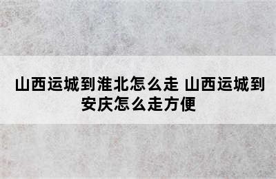 山西运城到淮北怎么走 山西运城到安庆怎么走方便